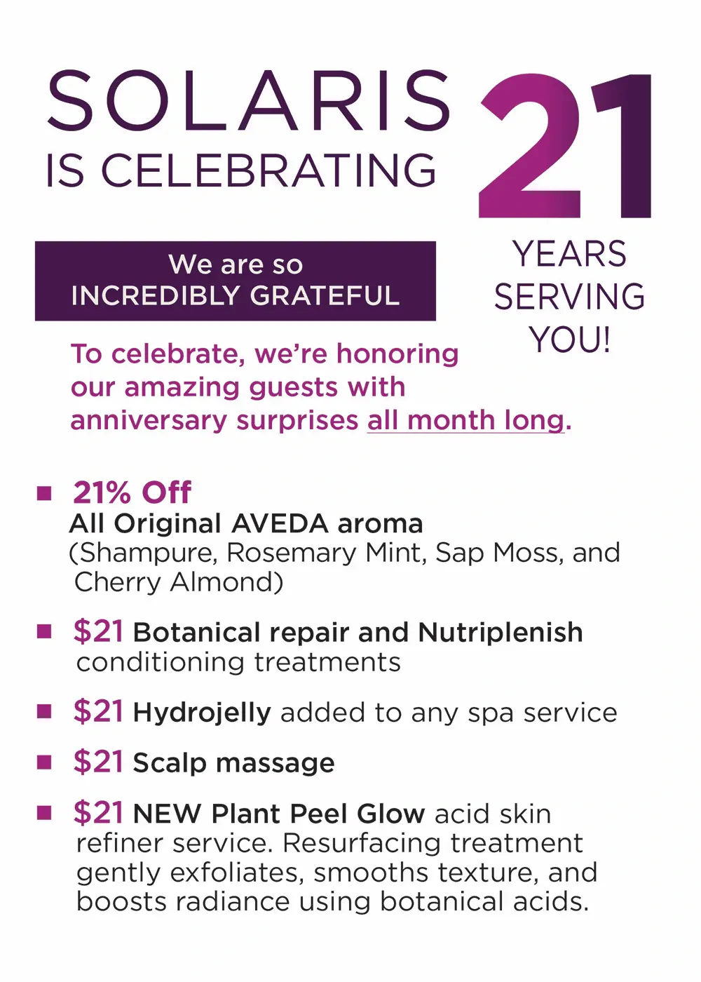 SOLARIS IS CELEBRATING 21 years serving you! We are so INCREDIBLY GRATEFUL. To celebrate, we're honoring our amazing guests with anniversary surprises all month long. 21% Off All Original AVEDA aroma (Shampure, Rosemary Mint, Sap Moss, and Cherry Almond) • $21 Botanical repair and Nutriplenish conditioning treatments • $21 Hydrojelly added to any spa service • $21 Scalp massage • $21 NEW Plant Peel Glow acid skin refiner service. Resurfacing treatment gently exfoliates, smooths texture, and boosts radiance using botanical acids.