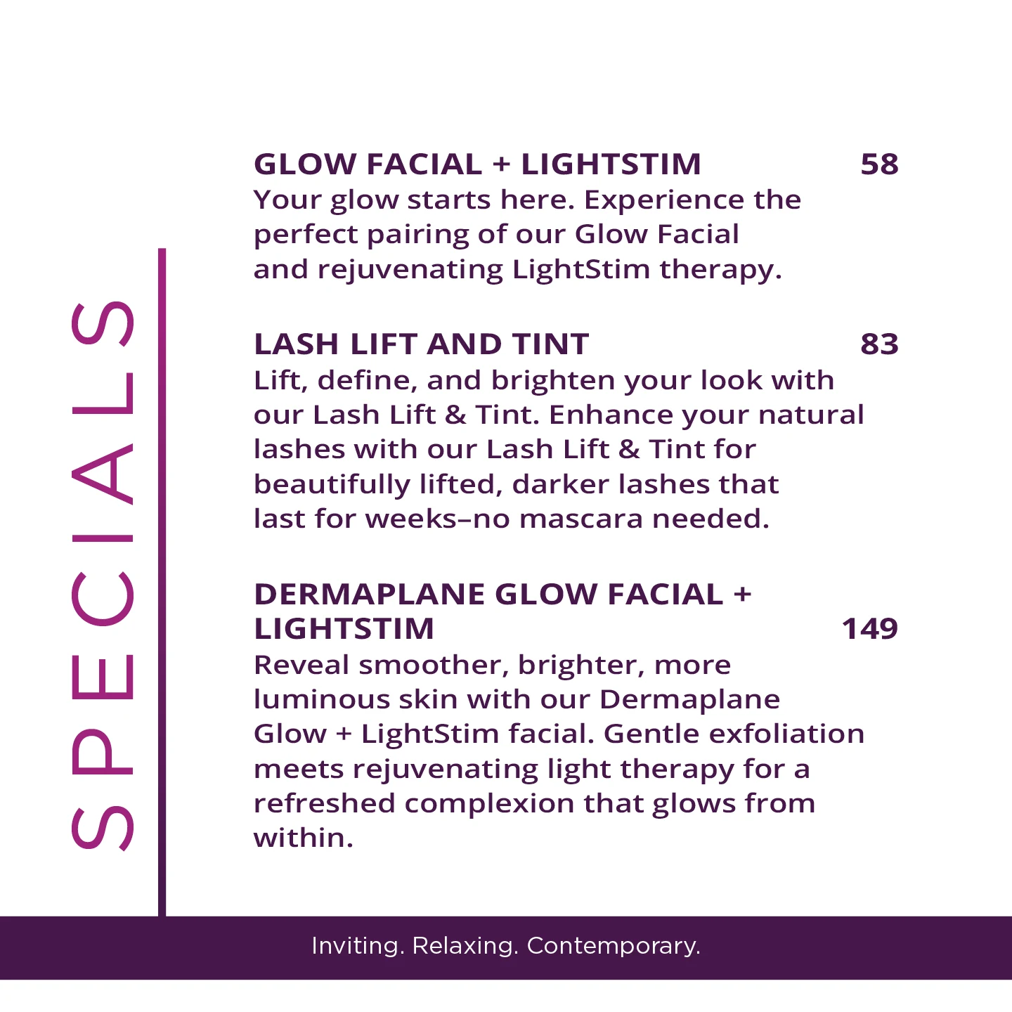 GLOW FACIAL + LIGHTSTIM - $58 - Your glow starts here. Experience the perfect pairing of our Glow Facial and rejuvenating LightStim therapy. 58 LASH LIFT AND TINT - $83 - Lift, define, and brighten your look with our Lash Lift & Tint. Enhance your natural lashes with our Lash Lift & Tint for beautifully lifted, darker lashes that last for weeks-no mascara needed. DERMAPLANE GLOW FACIAL + LIGHTSTIM - $149 Reveal smoother, brighter, more luminous skin with our Dermaplane Glow + LightStim facial. Gentle exfoliation meets rejuvenating light therapy for a refreshed complexion that glows from within.